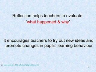 Reflection helps teachers to evaluate
                      ‘what happened & why’



   It encourages teachers to try out new ideas and
     promote changes in pupils' learning behaviour



at: www.ecml.at/.../MR_reflective%20practitioner.htm
                                                       11
 