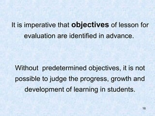 It is imperative that objectives of lesson for
    evaluation are identified in advance.



 Without predetermined objectives, it is not
 possible to judge the progress, growth and
    development of learning in students.

                                            16
 