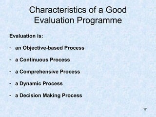 Characteristics of a Good
         Evaluation Programme
Evaluation is:

- an Objective-based Process

- a Continuous Process

- a Comprehensive Process

- a Dynamic Process

- a Decision Making Process

                                    17
 