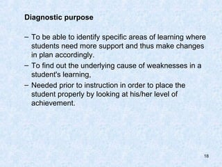 Diagnostic purpose

– To be able to identify specific areas of learning where
  students need more support and thus make changes
  in plan accordingly.
– To find out the underlying cause of weaknesses in a
  student's learning,
– Needed prior to instruction in order to place the
  student properly by looking at his/her level of
  achievement.




                                                        18
 
