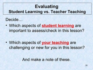 Evaluating
 Student Learning vs. Teacher Teaching
Decide…
• Which aspects of student learning are
  important to assess/check in this lesson?

• Which aspects of your teaching are
  challenging or new for you in this lesson?

         And make a note of these.
                                               20
 