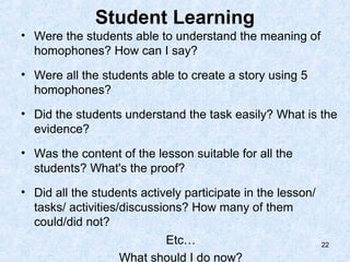 Student Learning
• Were the students able to understand the meaning of
  homophones? How can I say?
• Were all the students able to create a story using 5
  homophones?
• Did the students understand the task easily? What is the
  evidence?
• Was the content of the lesson suitable for all the
  students? What's the proof?
• Did all the students actively participate in the lesson/
  tasks/ activities/discussions? How many of them
  could/did not?
                          Etc…                               22

                   What should I do now?
 