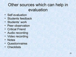 Other sources which can help in
              evaluation
•   Self evaluation
•   Students feedback
•   Students’ work
•   Peer observation
•   Critical Friend
•   Audio recording
•   Video recording
•   Notes
•   Questionnaires
•   Checklists
                                      25
 