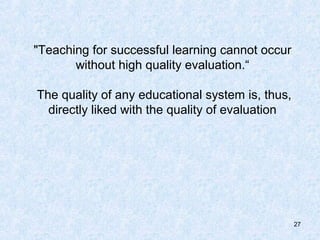 "Teaching for successful learning cannot occur
       without high quality evaluation.“

The quality of any educational system is, thus,
  directly liked with the quality of evaluation




                                                  27
 
