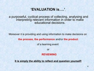 ‘EVALUATION is….’
a purposeful, cyclical process of collecting, analysing and
     interpreting relevant information in order to make
                   educational decisions.


Moreover it is providing and using information to make decisions on
        the process, the performance and/or the product
                        of a learning event
                                 or
                            REVIEWING

     It is simply the ability to reflect and question yourself!
                                                                      4
 