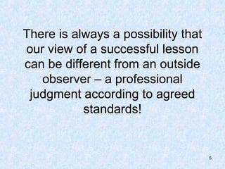 There is always a possibility that
our view of a successful lesson
can be different from an outside
   observer – a professional
 judgment according to agreed
           standards!


                                     5
 