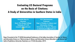 Evaluating LIS Doctoral Programs
on the Basis of Citations:
A Study of Universities in Southern States in India
Vasantha Raju N.
Librarian
Govt. First Grade College
Talakadu-571122
vasanthrz@gmail.com
N.S. Harinarayana
Professor
Dept. of Studies in Library and
Information Science
University of Mysore, Mysore
ns.harinarayana@gmail.com
Paper Presented at the 5th IATLIS International Conference of the Indian Association of Teachers of Library
and Information Science on “Restructuring of Library and Information Science Education in the Internet Era”
held at Pondicherry University, Puducherry on 19-20, December, 2019.
 