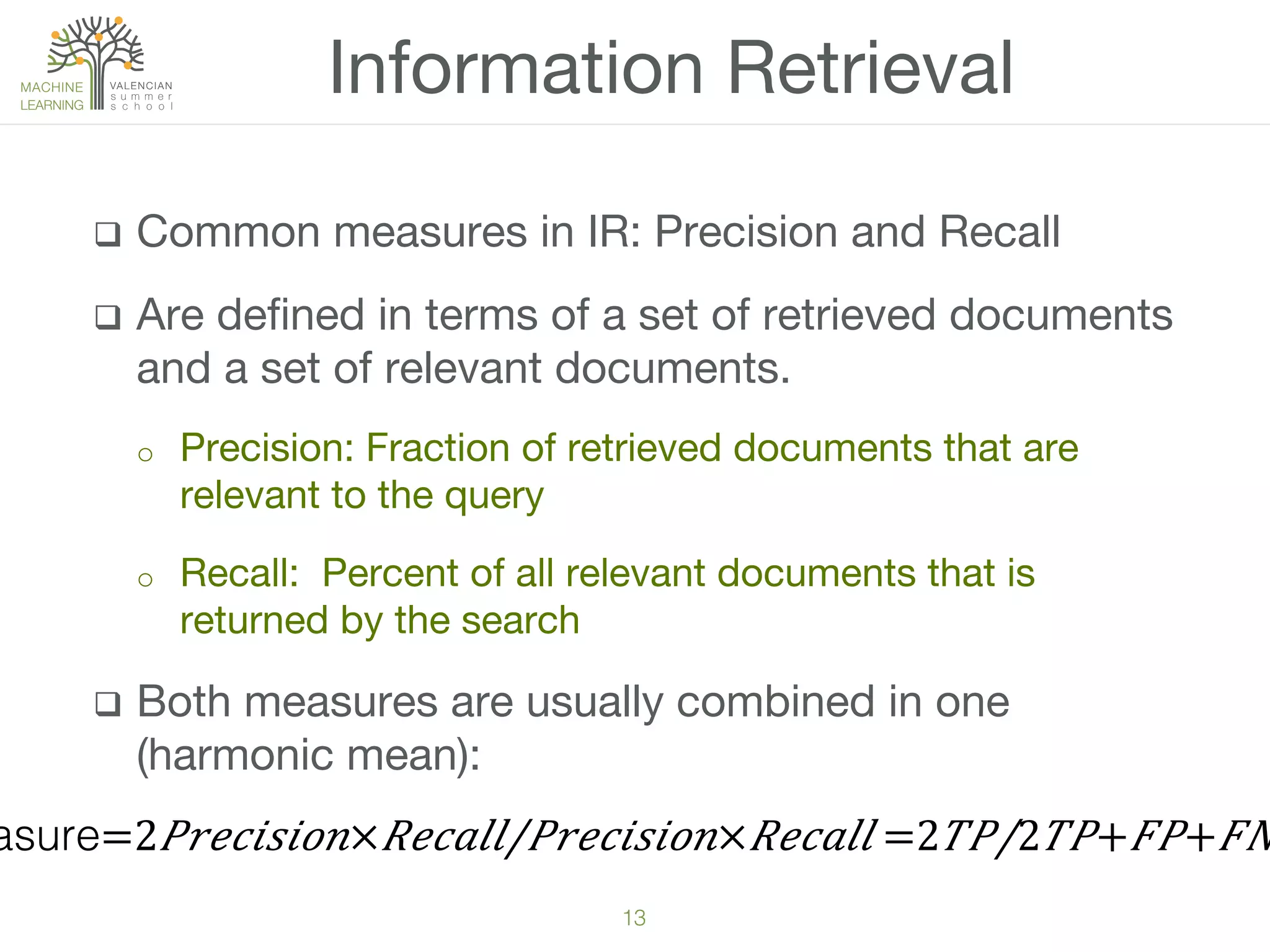 13!
q  Common measures in IR: Precision and Recall
q  Are deﬁned in terms of a set of retrieved documents
and a set of relevant documents.
o  Precision: Fraction of retrieved documents that are
relevant to the query
o  Recall: Percent of all relevant documents that is
returned by the search
q  Both measures are usually combined in one
(harmonic mean):
Information Retrieval
asure=2​ 𝑃 𝑟𝑒𝑐𝑖𝑠𝑖𝑜𝑛× 𝑅𝑒𝑐𝑎𝑙𝑙/𝑃𝑟𝑒𝑐𝑖𝑠𝑖𝑜𝑛× 𝑅𝑒𝑐𝑎𝑙𝑙 =​2 𝑇𝑃/2 𝑇𝑃+ 𝐹𝑃+ 𝐹𝑁
 