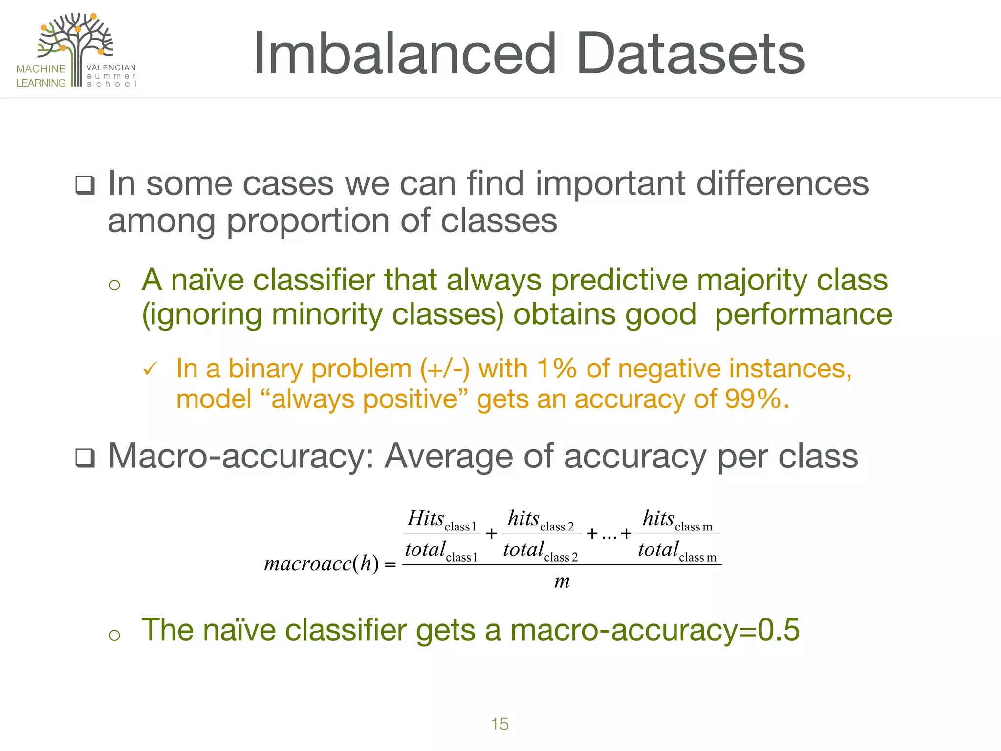15!
q  In some cases we can ﬁnd important diﬀerences
among proportion of classes
o  A naïve classiﬁer that always predictive majority class
(ignoring minority classes) obtains good performance
ü  In a binary problem (+/-) with 1% of negative instances,
model “always positive” gets an accuracy of 99%.
q  Macro-accuracy: Average of accuracy per class
o  The naïve classiﬁer gets a macro-accuracy=0.5
Imbalanced Datasets
m
total
hits
total
hits
total
Hits
hmacroacc mclass
mclass
2class
2class
1class
1class
...
)(
+++
=
 