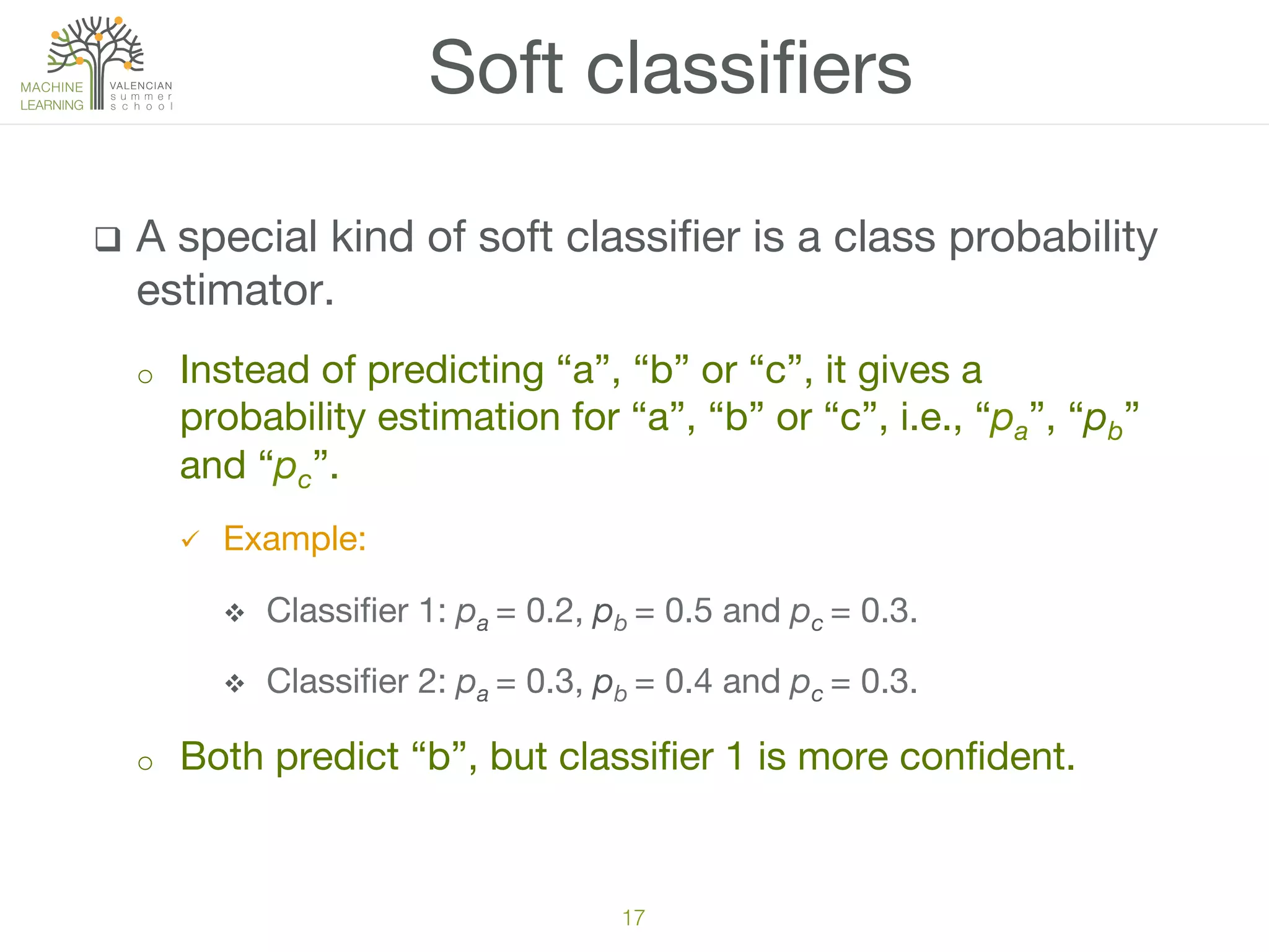 q  A special kind of soft classiﬁer is a class probability
estimator.
o  Instead of predicting “a”, “b” or “c”, it gives a
probability estimation for “a”, “b” or “c”, i.e., “pa”, “pb”
and “pc”. 
ü  Example:
v  Classiﬁer 1: pa = 0.2, pb = 0.5 and pc = 0.3.
v  Classiﬁer 2: pa = 0.3, pb = 0.4 and pc = 0.3.
o  Both predict “b”, but classiﬁer 1 is more conﬁdent.
Soft classiﬁers
17!
 