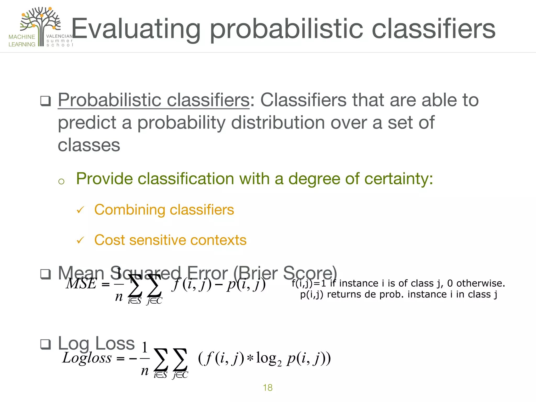 q  Probabilistic classiﬁers: Classiﬁers that are able to
predict a probability distribution over a set of
classes
o  Provide classiﬁcation with a degree of certainty:
ü  Combining classiﬁers
ü  Cost sensitive contexts
q  Mean Squared Error (Brier Score)
q  Log Loss 
Evaluating probabilistic classiﬁers
18!
∑∑∈ ∈
−=
Si Cj
jipjif
n
MSE ),(),(
1
f(i,j)=1 if instance i is of class j, 0 otherwise.
p(i,j) returns de prob. instance i in class j
∑∑∈ ∈
∗−=
Si Cj
jipjif
n
Logloss )),(log),((
1
2
 
