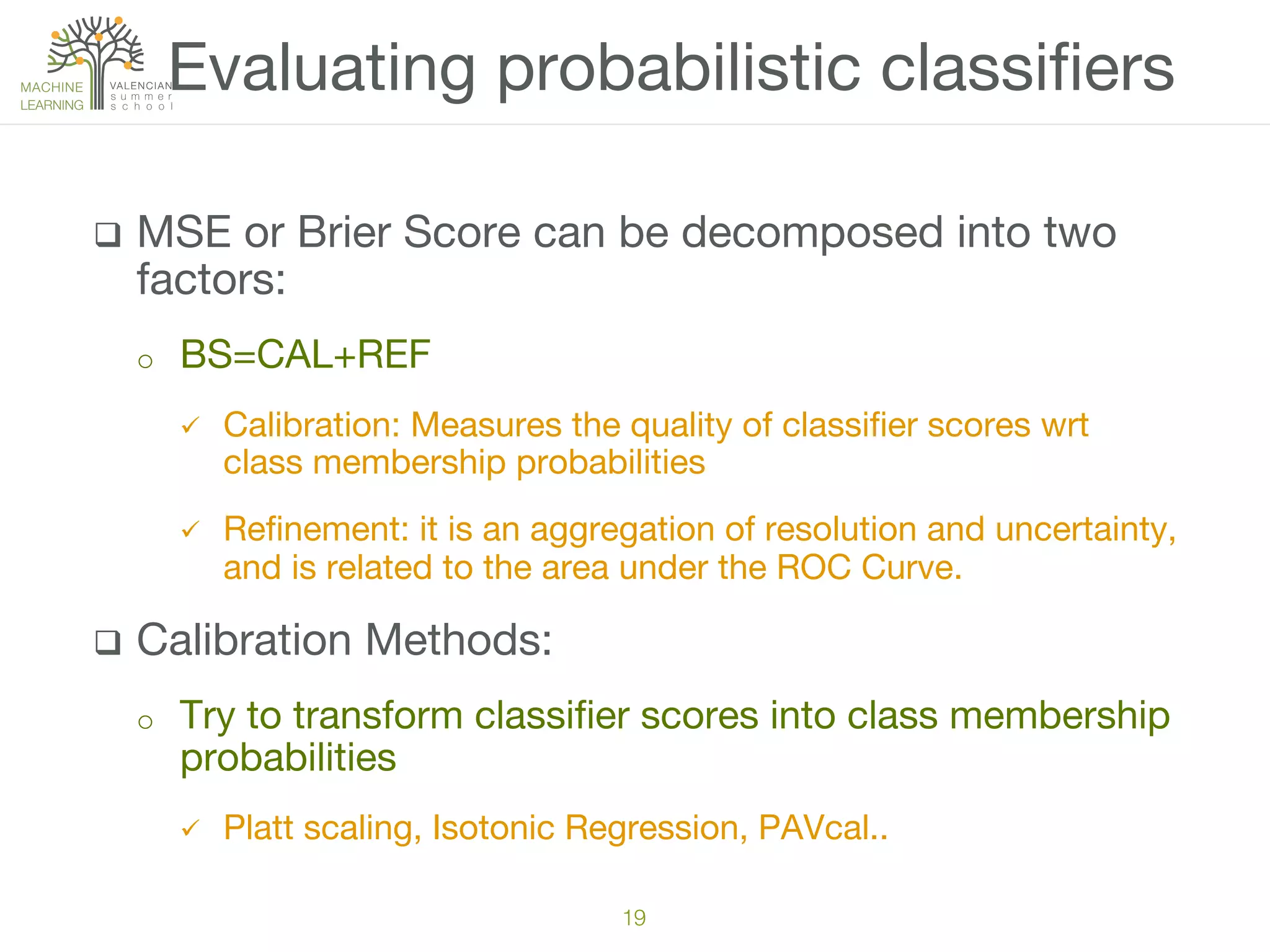 q  MSE or Brier Score can be decomposed into two
factors:
o  BS=CAL+REF
ü  Calibration: Measures the quality of classiﬁer scores wrt
class membership probabilities 
ü  Reﬁnement: it is an aggregation of resolution and uncertainty,
and is related to the area under the ROC Curve.
q  Calibration Methods: 
o  Try to transform classiﬁer scores into class membership
probabilities
ü  Platt scaling, Isotonic Regression, PAVcal..
Evaluating probabilistic classiﬁers
19!
 