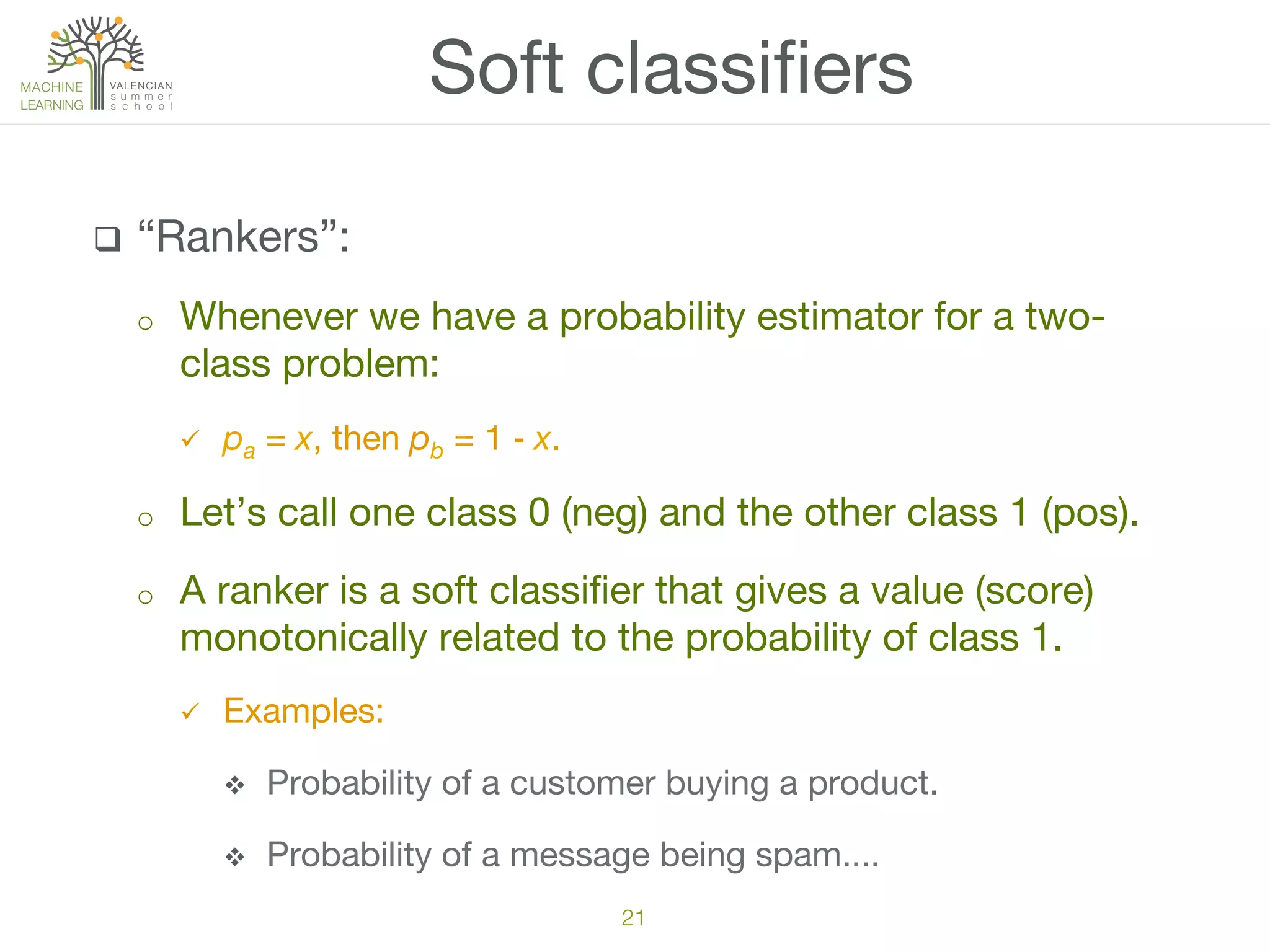 q  “Rankers”:
o  Whenever we have a probability estimator for a two-
class problem:
ü  pa = x, then pb = 1 ‒ x.
o  Let’s call one class 0 (neg) and the other class 1 (pos).
o  A ranker is a soft classiﬁer that gives a value (score)
monotonically related to the probability of class 1.
ü  Examples:
v  Probability of a customer buying a product.
v  Probability of a message being spam....
Soft classiﬁers
21!
 