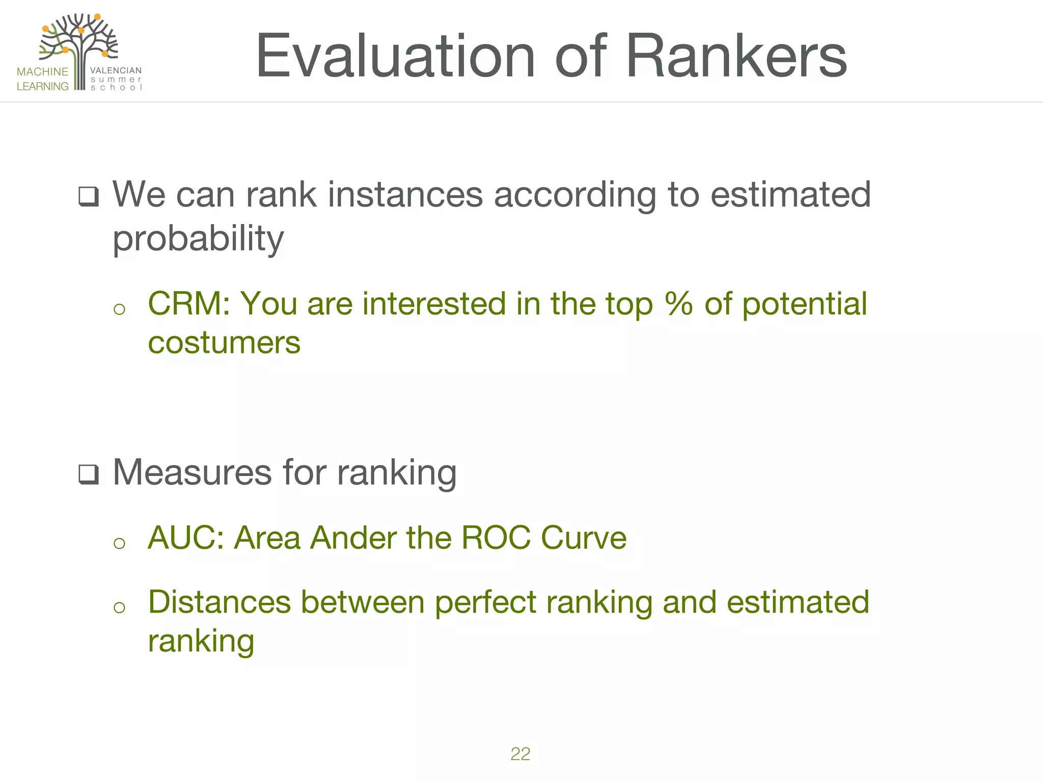 22!
q  We can rank instances according to estimated
probability
o  CRM: You are interested in the top % of potential
costumers
q  Measures for ranking
o  AUC: Area Ander the ROC Curve
o  Distances between perfect ranking and estimated
ranking
Evaluation of Rankers
 