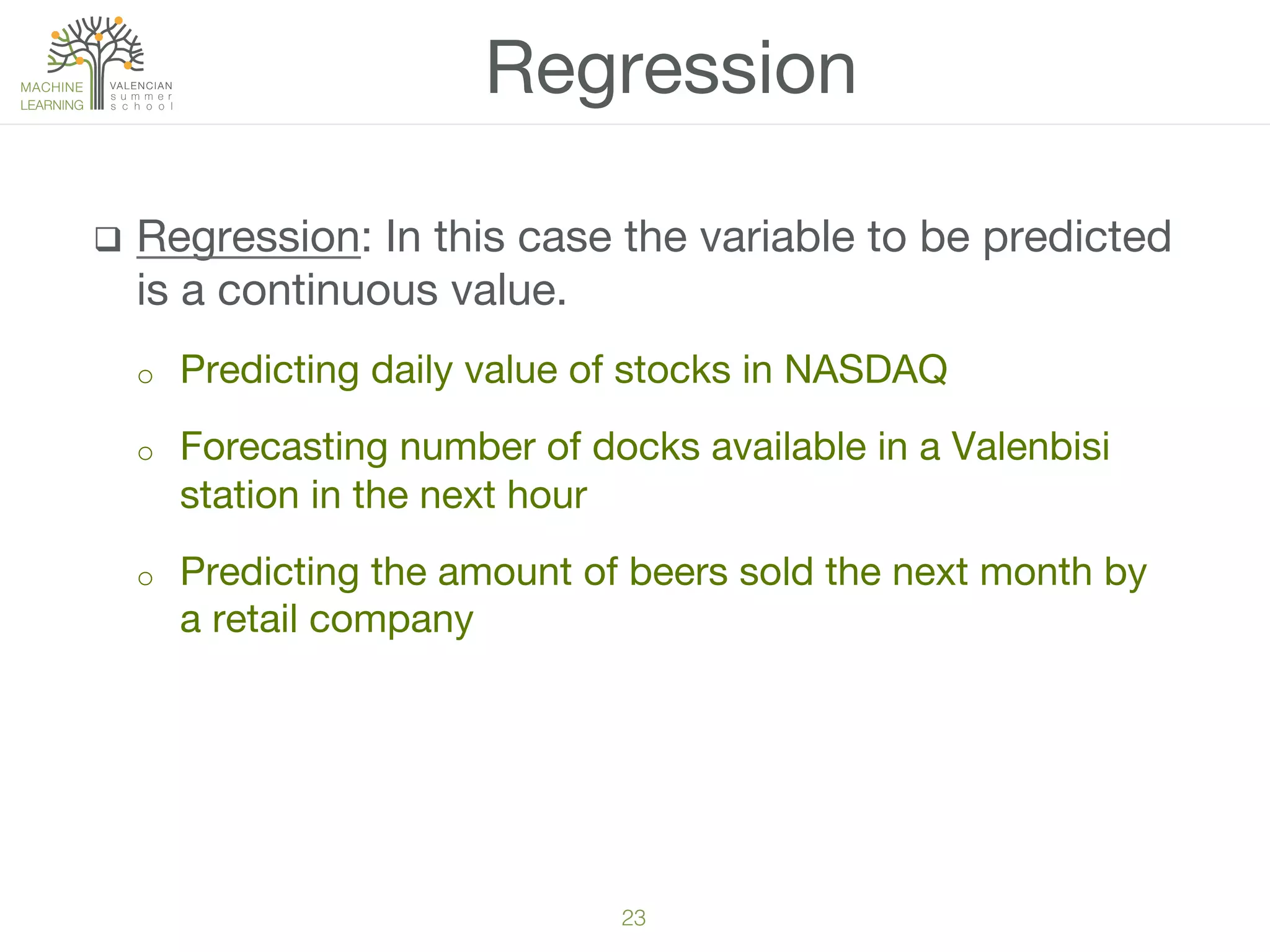 23!
q  Regression: In this case the variable to be predicted
is a continuous value.
o  Predicting daily value of stocks in NASDAQ
o  Forecasting number of docks available in a Valenbisi
station in the next hour
o  Predicting the amount of beers sold the next month by
a retail company
Regression
 