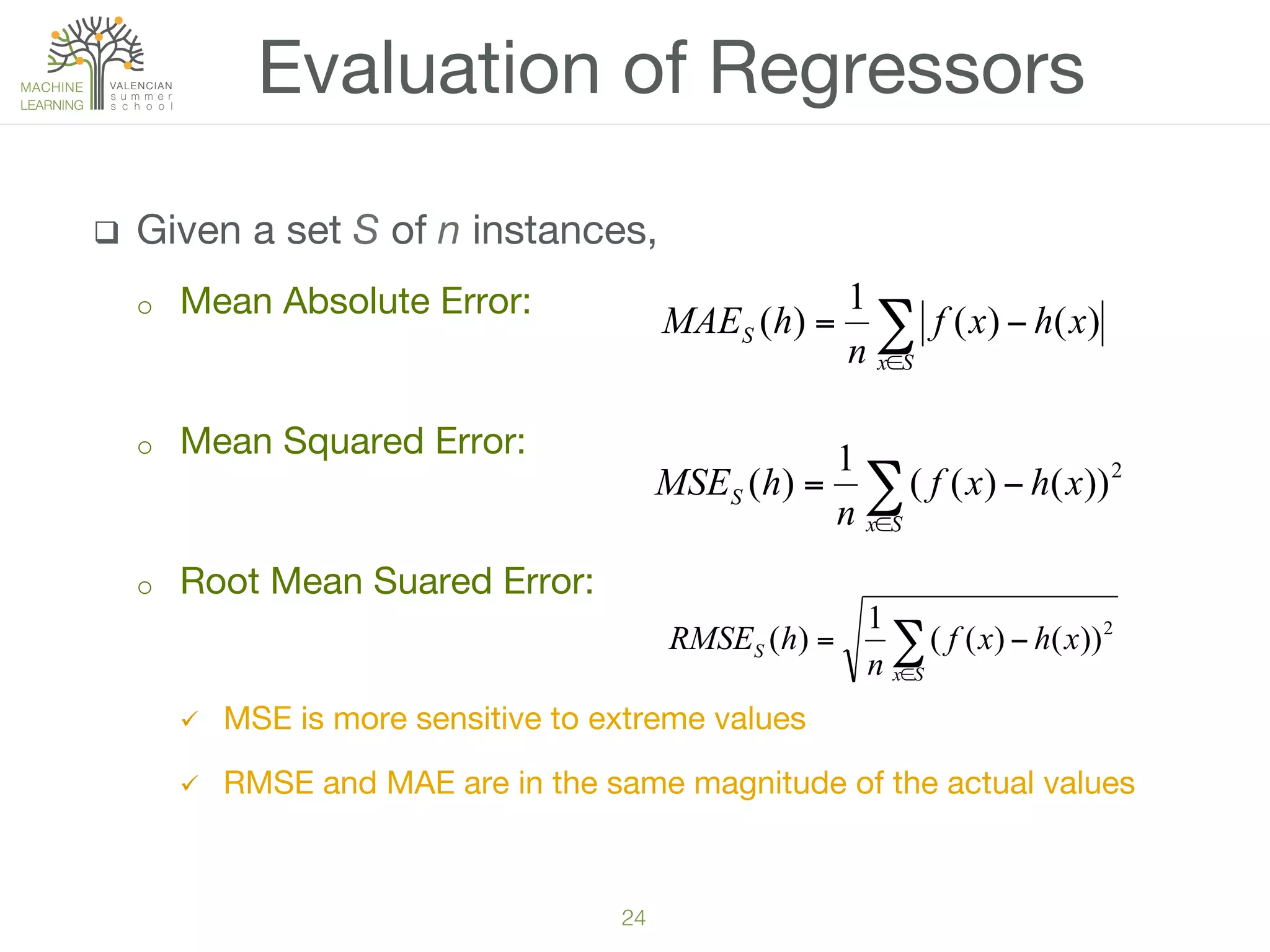 24!
q  Given a set S of n instances,
o  Mean Absolute Error: 

o  Mean Squared Error: 
o  Root Mean Suared Error: 

ü  MSE is more sensitive to extreme values
ü  RMSE and MAE are in the same magnitude of the actual values
Evaluation of Regressors
∑∈
−=
Sx
S xhxf
n
hMAE )()(
1
)(
∑∈
−=
Sx
S xhxf
n
hMSE 2
))()((
1
)(
∑∈
−=
Sx
S xhxf
n
hRMSE 2
))()((
1
)(
 
