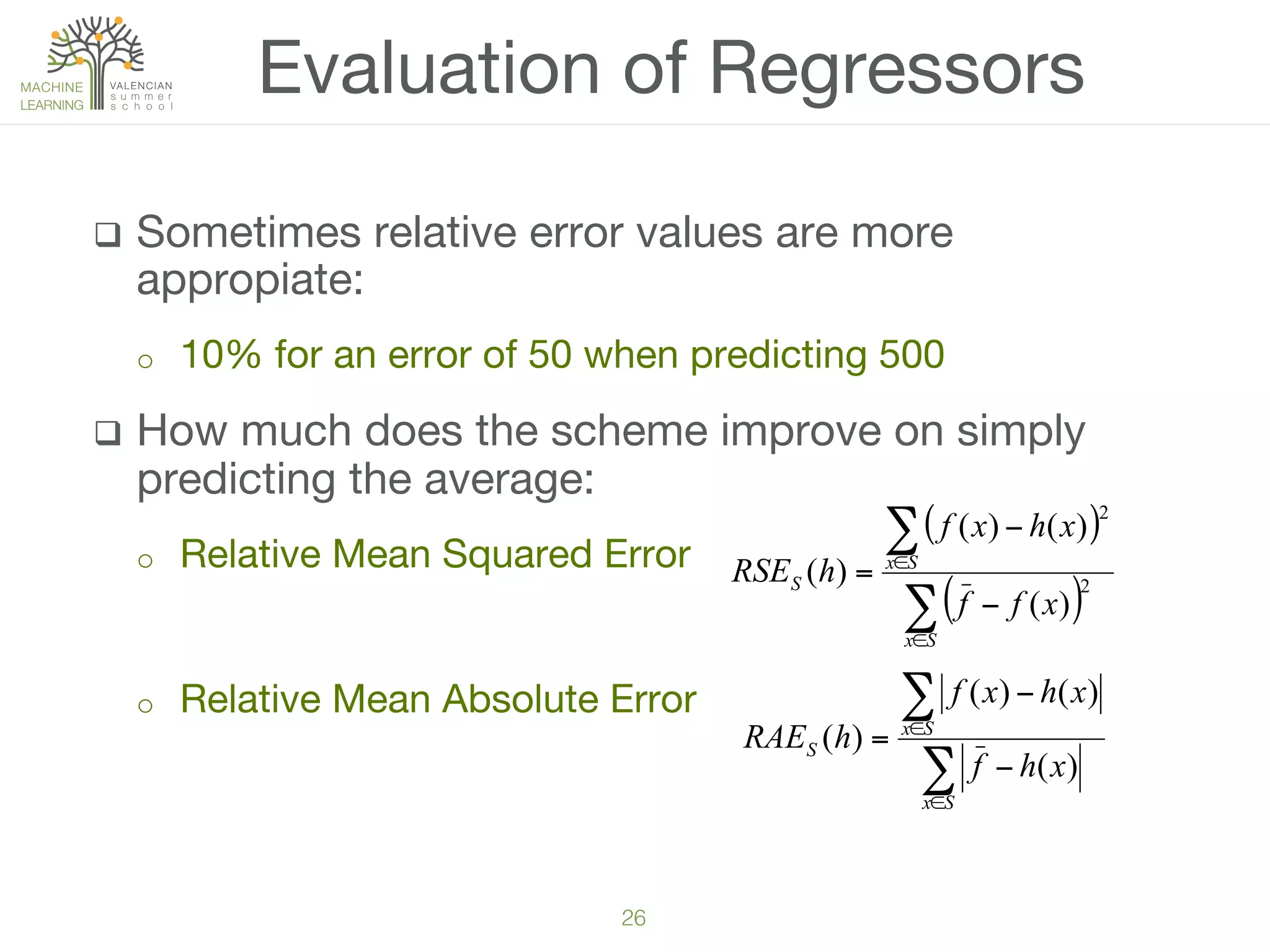 26!
q  Sometimes relative error values are more
appropiate:
o  10% for an error of 50 when predicting 500
q  How much does the scheme improve on simply
predicting the average:
o  Relative Mean Squared Error
o  Relative Mean Absolute Error

Evaluation of Regressors
( )
( )∑
∑
∈
∈
−
−
=
Sx
Sx
S
xff
xhxf
hRSE 2
2
)(
)()(
)(
∑
∑
∈
∈
−
−
=
Sx
Sx
S
xhf
xhxf
hRAE
)(
)()(
)(
 