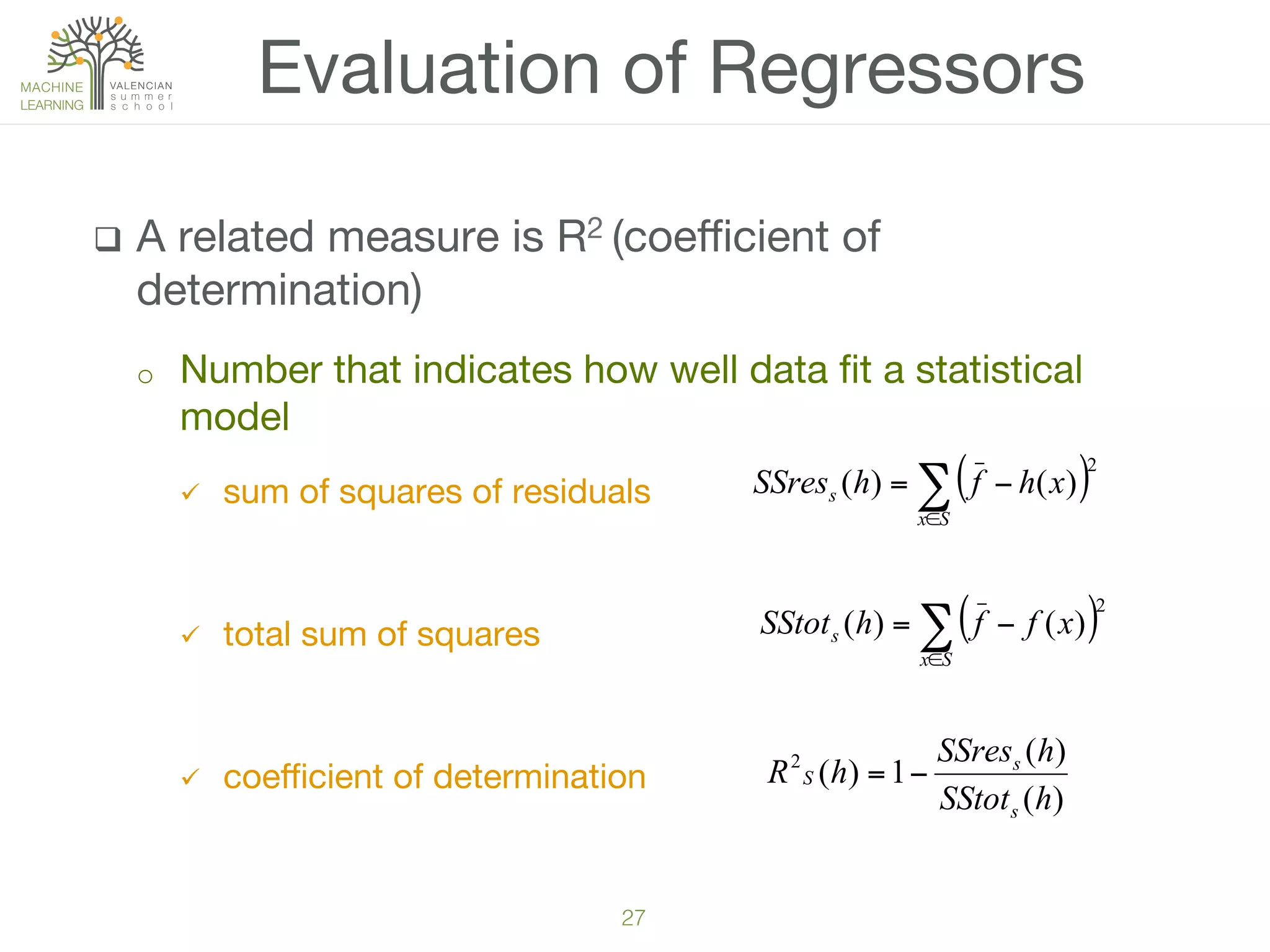 27!
q  A related measure is R2 (coeﬃcient of
determination) 
o  Number that indicates how well data ﬁt a statistical
model 
ü  sum of squares of residuals

ü  total sum of squares 
ü  coeﬃcient of determination 

Evaluation of Regressors
( )∑∈
−=
Sx
s xffhSStot
2
)()(
)(
)(
1)(2
hSStot
hSSres
hR
s
s
S −=
( )∑∈
−=
Sx
s xhfhSSres
2
)()(
 