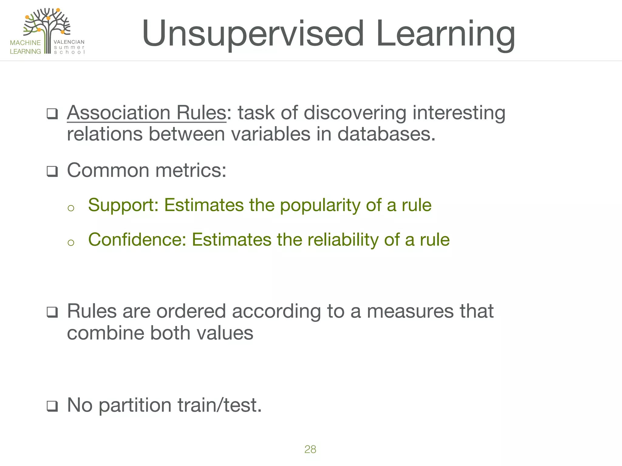 28!
q  Association Rules: task of discovering interesting
relations between variables in databases.
q  Common metrics:
o  Support: Estimates the popularity of a rule
o  Conﬁdence: Estimates the reliability of a rule
q  Rules are ordered according to a measures that
combine both values
q  No partition train/test. 
Unsupervised Learning
 