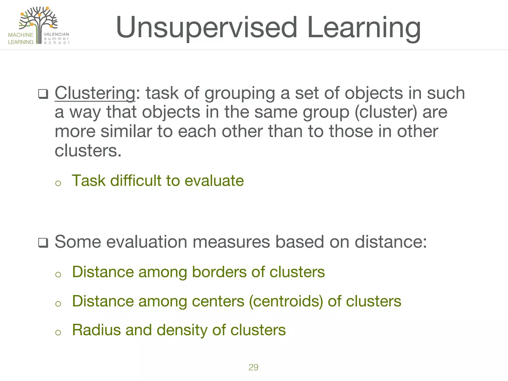 29!
q  Clustering: task of grouping a set of objects in such
a way that objects in the same group (cluster) are
more similar to each other than to those in other
clusters. 
o  Task diﬃcult to evaluate
q  Some evaluation measures based on distance:
o  Distance among borders of clusters
o  Distance among centers (centroids) of clusters
o  Radius and density of clusters
Unsupervised Learning
 