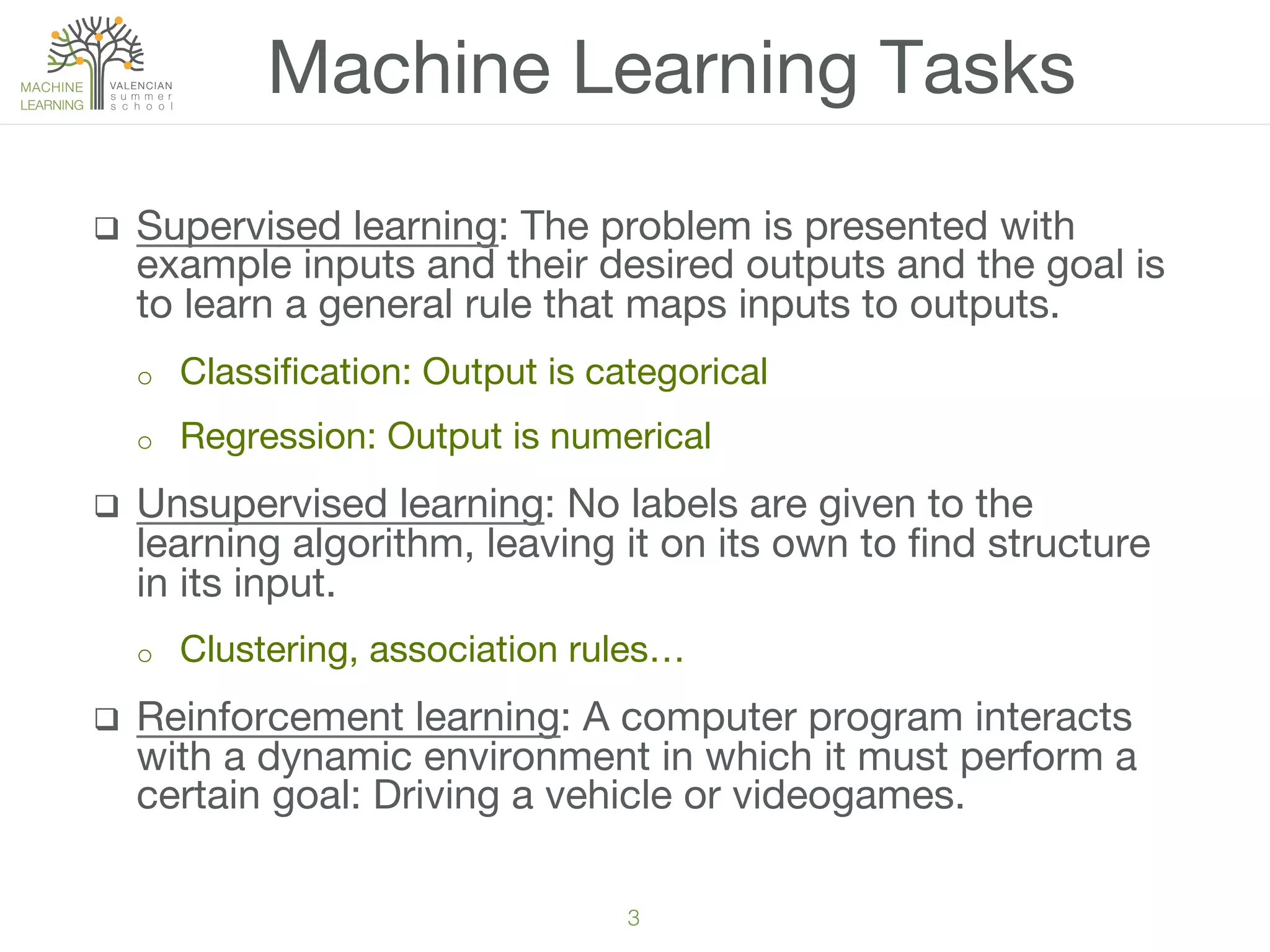3!
q  Supervised learning: The problem is presented with
example inputs and their desired outputs and the goal is
to learn a general rule that maps inputs to outputs.
o  Classiﬁcation: Output is categorical
o  Regression: Output is numerical
q  Unsupervised learning: No labels are given to the
learning algorithm, leaving it on its own to ﬁnd structure
in its input. 
o  Clustering, association rules…
q  Reinforcement learning: A computer program interacts
with a dynamic environment in which it must perform a
certain goal: Driving a vehicle or videogames.
Machine Learning Tasks
 
