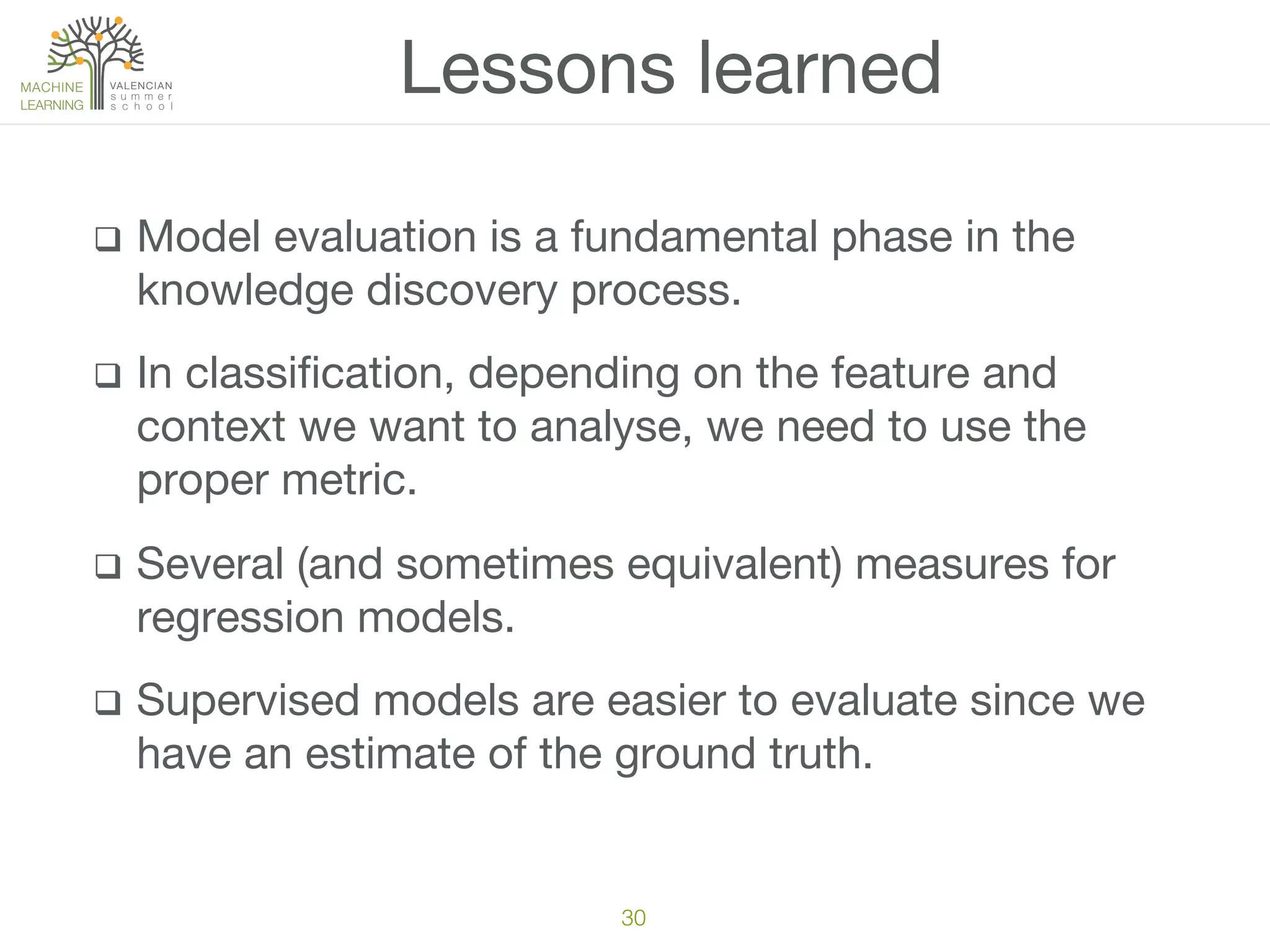 q  Model evaluation is a fundamental phase in the
knowledge discovery process.
q  In classiﬁcation, depending on the feature and
context we want to analyse, we need to use the
proper metric.
q  Several (and sometimes equivalent) measures for
regression models.
q  Supervised models are easier to evaluate since we
have an estimate of the ground truth.
Lessons learned
30!
 