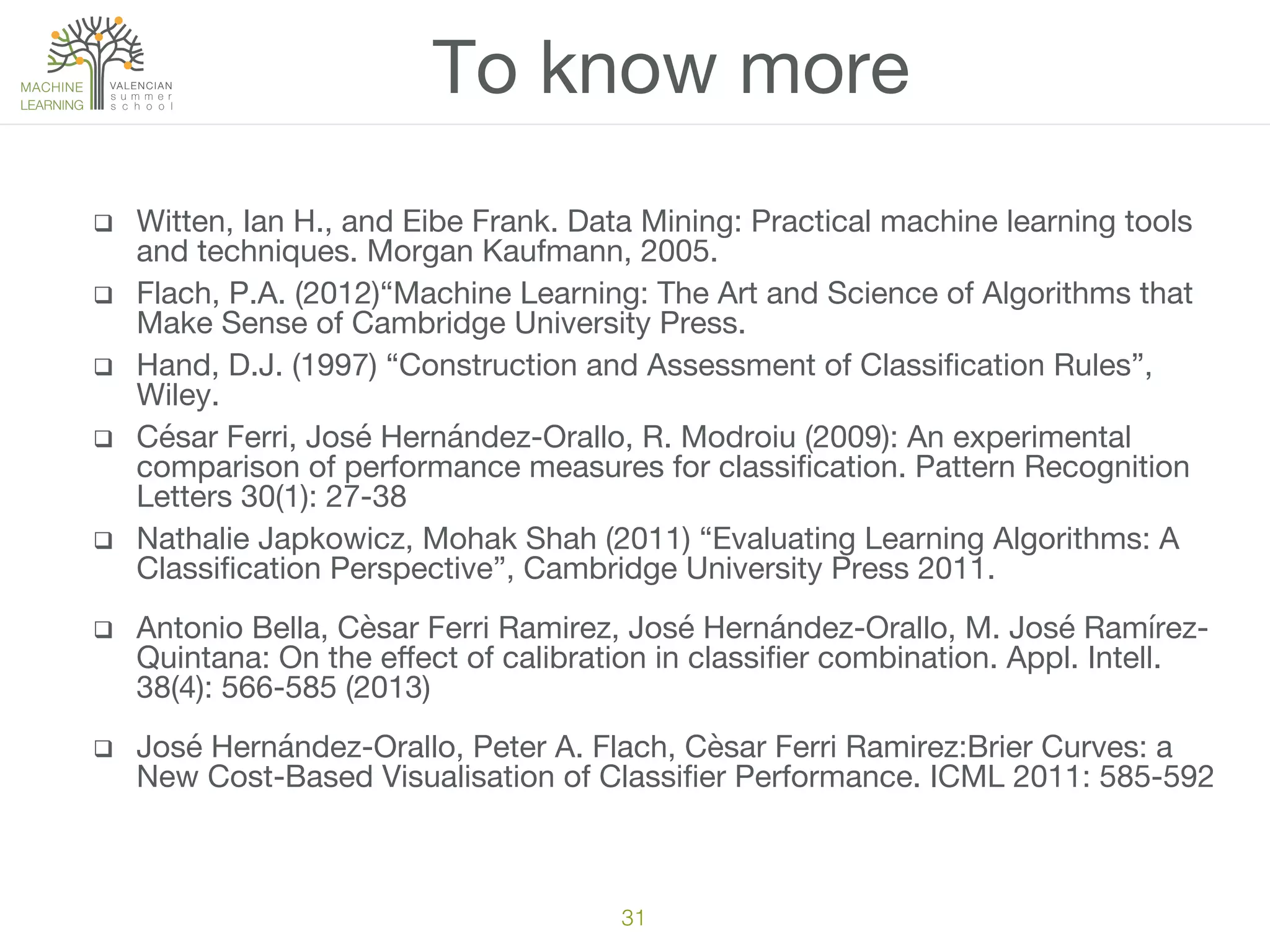 q  Witten, Ian H., and Eibe Frank. Data Mining: Practical machine learning tools
and techniques. Morgan Kaufmann, 2005.
q  Flach, P.A. (2012)“Machine Learning: The Art and Science of Algorithms that
Make Sense of Cambridge University Press.
q  Hand, D.J. (1997) “Construction and Assessment of Classiﬁcation Rules”,
Wiley.
q  César Ferri, José Hernández-Orallo, R. Modroiu (2009): An experimental
comparison of performance measures for classiﬁcation. Pattern Recognition
Letters 30(1): 27-38
q  Nathalie Japkowicz, ‎Mohak Shah (2011) “Evaluating Learning Algorithms: A
Classiﬁcation Perspective”, Cambridge University Press 2011.
q  Antonio Bella, Cèsar Ferri Ramirez, José Hernández-Orallo, M. José Ramírez-
Quintana: On the eﬀect of calibration in classiﬁer combination. Appl. Intell.
38(4): 566-585 (2013)
q  José Hernández-Orallo, Peter A. Flach, Cèsar Ferri Ramirez:Brier Curves: a
New Cost-Based Visualisation of Classiﬁer Performance. ICML 2011: 585-592
To know more
31!
 