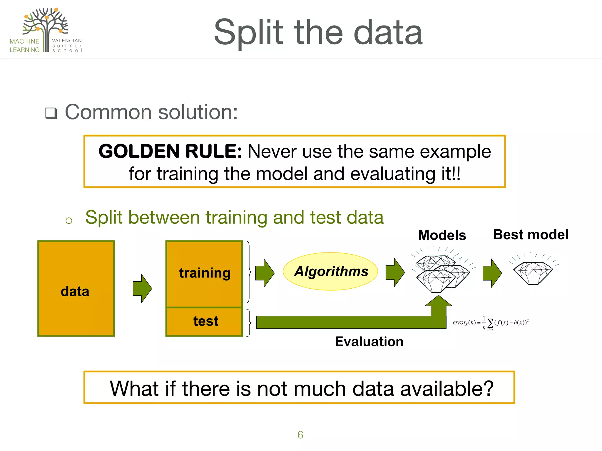 6!
q  Common solution:
o  Split between training and test data
Split the data
training
test
Models
Evaluation
Best model
∑∈
−=
Sx
S xhxf
n
herror 2
))()((
1
)(
data
Algorithms
What if there is not much data available?
GOLDEN RULE: Never use the same example
for training the model and evaluating it!!
 
