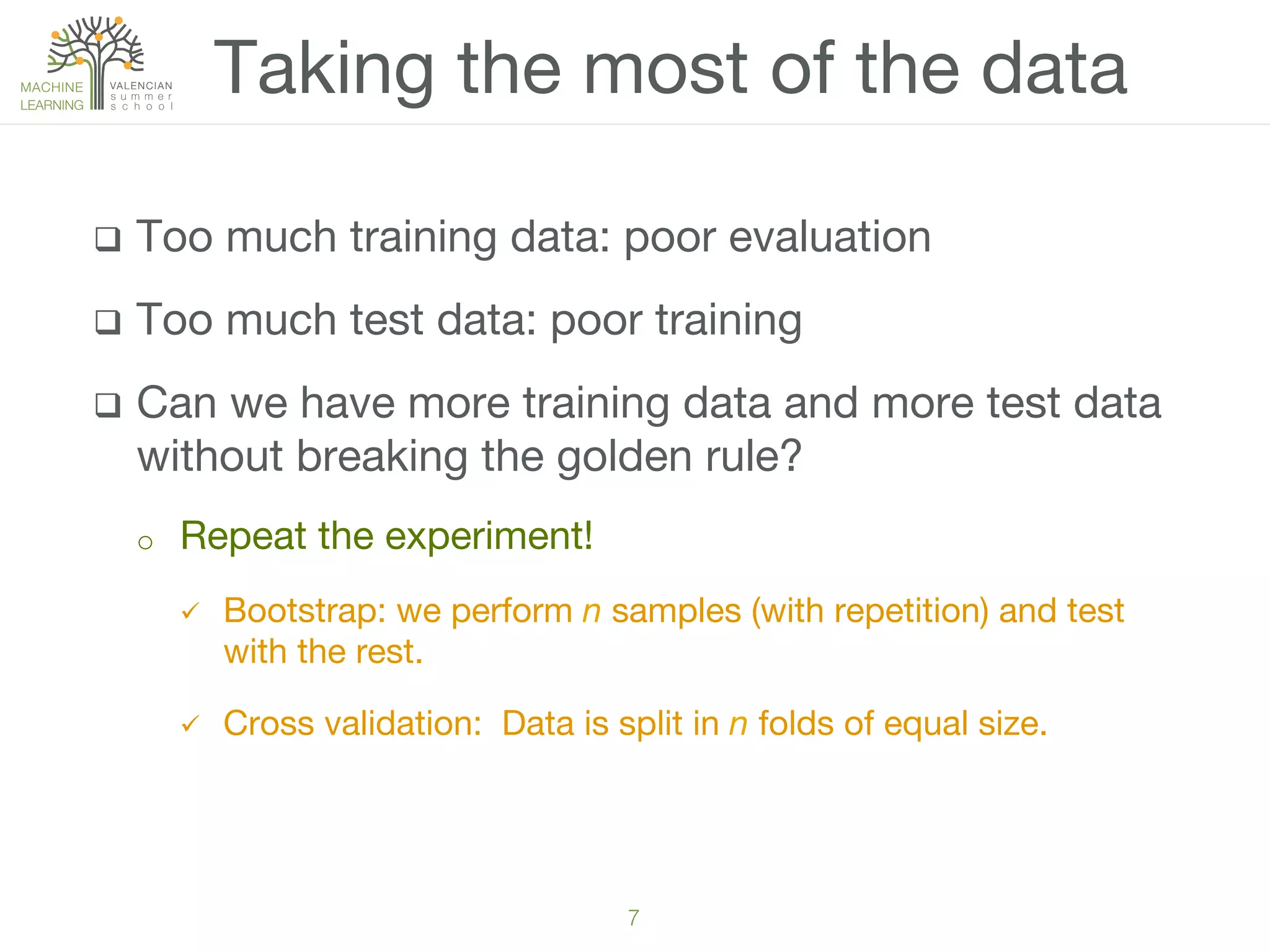 7!
q  Too much training data: poor evaluation
q  Too much test data: poor training
q  Can we have more training data and more test data
without breaking the golden rule?
o  Repeat the experiment!
ü  Bootstrap: we perform n samples (with repetition) and test
with the rest.
ü  Cross validation: Data is split in n folds of equal size. 
Taking the most of the data
 