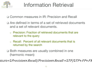 13!
q  Common measures in IR: Precision and Recall
q  Are deﬁned in terms of a set of retrieved documents
and a set of relevant documents.
o  Precision: Fraction of retrieved documents that are
relevant to the query
o  Recall: Percent of all relevant documents that is
returned by the search
q  Both measures are usually combined in one
(harmonic mean):
Information Retrieval
asure=2​ 𝑃 𝑟𝑒𝑐𝑖𝑠𝑖𝑜𝑛× 𝑅𝑒𝑐𝑎𝑙𝑙/𝑃𝑟𝑒𝑐𝑖𝑠𝑖𝑜𝑛× 𝑅𝑒𝑐𝑎𝑙𝑙 =​2 𝑇𝑃/2 𝑇𝑃+ 𝐹𝑃+ 𝐹𝑁
 