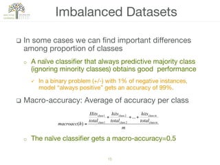 15!
q  In some cases we can ﬁnd important diﬀerences
among proportion of classes
o  A naïve classiﬁer that always predictive majority class
(ignoring minority classes) obtains good performance
ü  In a binary problem (+/-) with 1% of negative instances,
model “always positive” gets an accuracy of 99%.
q  Macro-accuracy: Average of accuracy per class
o  The naïve classiﬁer gets a macro-accuracy=0.5
Imbalanced Datasets
m
total
hits
total
hits
total
Hits
hmacroacc mclass
mclass
2class
2class
1class
1class
...
)(
+++
=
 