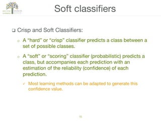 q  Crisp and Soft Classiﬁers:
o  A “hard” or “crisp” classiﬁer predicts a class between a
set of possible classes.
o  A “soft” or “scoring” classiﬁer (probabilistic) predicts a
class, but accompanies each prediction with an
estimation of the reliability (conﬁdence) of each
prediction.
ü  Most learning methods can be adapted to generate this
conﬁdence value.
Soft classiﬁers
16!
 