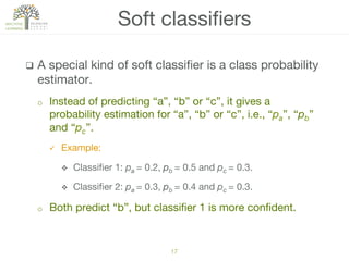 q  A special kind of soft classiﬁer is a class probability
estimator.
o  Instead of predicting “a”, “b” or “c”, it gives a
probability estimation for “a”, “b” or “c”, i.e., “pa”, “pb”
and “pc”. 
ü  Example:
v  Classiﬁer 1: pa = 0.2, pb = 0.5 and pc = 0.3.
v  Classiﬁer 2: pa = 0.3, pb = 0.4 and pc = 0.3.
o  Both predict “b”, but classiﬁer 1 is more conﬁdent.
Soft classiﬁers
17!
 