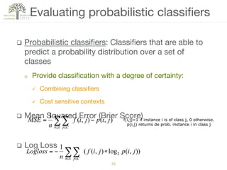 q  Probabilistic classiﬁers: Classiﬁers that are able to
predict a probability distribution over a set of
classes
o  Provide classiﬁcation with a degree of certainty:
ü  Combining classiﬁers
ü  Cost sensitive contexts
q  Mean Squared Error (Brier Score)
q  Log Loss 
Evaluating probabilistic classiﬁers
18!
∑∑∈ ∈
−=
Si Cj
jipjif
n
MSE ),(),(
1
f(i,j)=1 if instance i is of class j, 0 otherwise.
p(i,j) returns de prob. instance i in class j
∑∑∈ ∈
∗−=
Si Cj
jipjif
n
Logloss )),(log),((
1
2
 