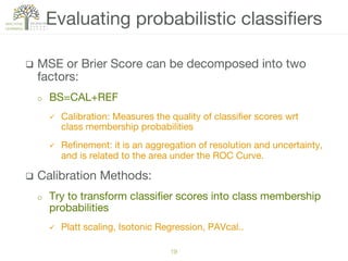 q  MSE or Brier Score can be decomposed into two
factors:
o  BS=CAL+REF
ü  Calibration: Measures the quality of classiﬁer scores wrt
class membership probabilities 
ü  Reﬁnement: it is an aggregation of resolution and uncertainty,
and is related to the area under the ROC Curve.
q  Calibration Methods: 
o  Try to transform classiﬁer scores into class membership
probabilities
ü  Platt scaling, Isotonic Regression, PAVcal..
Evaluating probabilistic classiﬁers
19!
 