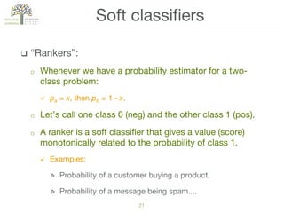 q  “Rankers”:
o  Whenever we have a probability estimator for a two-
class problem:
ü  pa = x, then pb = 1 ‒ x.
o  Let’s call one class 0 (neg) and the other class 1 (pos).
o  A ranker is a soft classiﬁer that gives a value (score)
monotonically related to the probability of class 1.
ü  Examples:
v  Probability of a customer buying a product.
v  Probability of a message being spam....
Soft classiﬁers
21!
 
