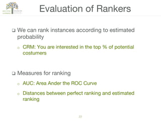 22!
q  We can rank instances according to estimated
probability
o  CRM: You are interested in the top % of potential
costumers
q  Measures for ranking
o  AUC: Area Ander the ROC Curve
o  Distances between perfect ranking and estimated
ranking
Evaluation of Rankers
 