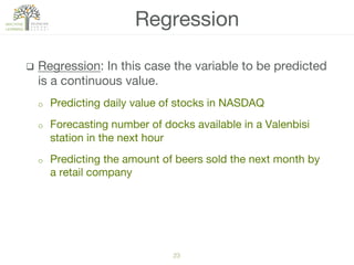 23!
q  Regression: In this case the variable to be predicted
is a continuous value.
o  Predicting daily value of stocks in NASDAQ
o  Forecasting number of docks available in a Valenbisi
station in the next hour
o  Predicting the amount of beers sold the next month by
a retail company
Regression
 
