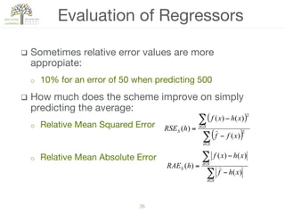 26!
q  Sometimes relative error values are more
appropiate:
o  10% for an error of 50 when predicting 500
q  How much does the scheme improve on simply
predicting the average:
o  Relative Mean Squared Error
o  Relative Mean Absolute Error

Evaluation of Regressors
( )
( )∑
∑
∈
∈
−
−
=
Sx
Sx
S
xff
xhxf
hRSE 2
2
)(
)()(
)(
∑
∑
∈
∈
−
−
=
Sx
Sx
S
xhf
xhxf
hRAE
)(
)()(
)(
 