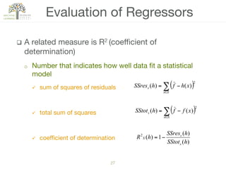27!
q  A related measure is R2 (coeﬃcient of
determination) 
o  Number that indicates how well data ﬁt a statistical
model 
ü  sum of squares of residuals

ü  total sum of squares 
ü  coeﬃcient of determination 

Evaluation of Regressors
( )∑∈
−=
Sx
s xffhSStot
2
)()(
)(
)(
1)(2
hSStot
hSSres
hR
s
s
S −=
( )∑∈
−=
Sx
s xhfhSSres
2
)()(
 