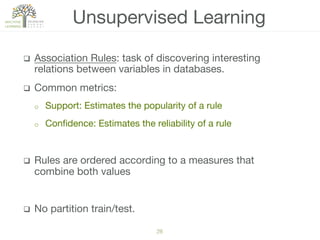 28!
q  Association Rules: task of discovering interesting
relations between variables in databases.
q  Common metrics:
o  Support: Estimates the popularity of a rule
o  Conﬁdence: Estimates the reliability of a rule
q  Rules are ordered according to a measures that
combine both values
q  No partition train/test. 
Unsupervised Learning
 