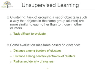 29!
q  Clustering: task of grouping a set of objects in such
a way that objects in the same group (cluster) are
more similar to each other than to those in other
clusters. 
o  Task diﬃcult to evaluate
q  Some evaluation measures based on distance:
o  Distance among borders of clusters
o  Distance among centers (centroids) of clusters
o  Radius and density of clusters
Unsupervised Learning
 