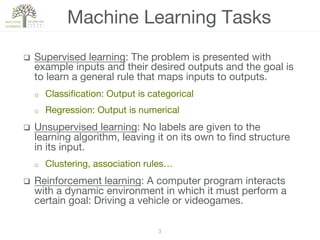 3!
q  Supervised learning: The problem is presented with
example inputs and their desired outputs and the goal is
to learn a general rule that maps inputs to outputs.
o  Classiﬁcation: Output is categorical
o  Regression: Output is numerical
q  Unsupervised learning: No labels are given to the
learning algorithm, leaving it on its own to ﬁnd structure
in its input. 
o  Clustering, association rules…
q  Reinforcement learning: A computer program interacts
with a dynamic environment in which it must perform a
certain goal: Driving a vehicle or videogames.
Machine Learning Tasks
 
