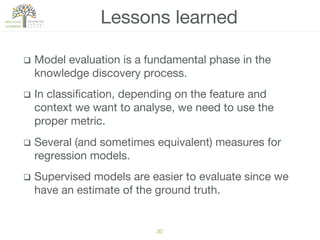 q  Model evaluation is a fundamental phase in the
knowledge discovery process.
q  In classiﬁcation, depending on the feature and
context we want to analyse, we need to use the
proper metric.
q  Several (and sometimes equivalent) measures for
regression models.
q  Supervised models are easier to evaluate since we
have an estimate of the ground truth.
Lessons learned
30!
 