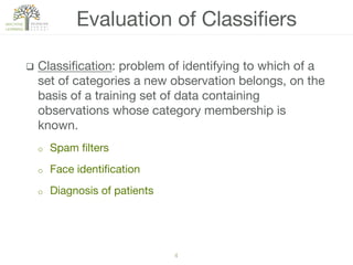 4!
q  Classiﬁcation: problem of identifying to which of a
set of categories a new observation belongs, on the
basis of a training set of data containing
observations whose category membership is
known. 
o  Spam ﬁlters
o  Face identiﬁcation
o  Diagnosis of patients
Evaluation of Classiﬁers
 