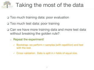 7!
q  Too much training data: poor evaluation
q  Too much test data: poor training
q  Can we have more training data and more test data
without breaking the golden rule?
o  Repeat the experiment!
ü  Bootstrap: we perform n samples (with repetition) and test
with the rest.
ü  Cross validation: Data is split in n folds of equal size. 
Taking the most of the data
 