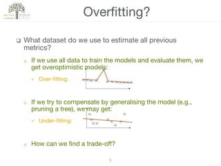 8!
q  What dataset do we use to estimate all previous
metrics?
o  If we use all data to train the models and evaluate them, we
get overoptimistic models:
ü  Over-ﬁtting:
o  If we try to compensate by generalising the model (e.g.,
pruning a tree), we may get:
ü  Under-ﬁtting:
o  How can we ﬁnd a trade-oﬀ?
Overﬁtting?
 