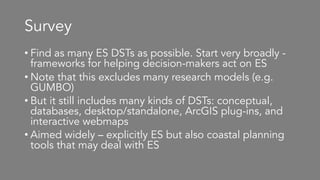 Survey
• Find as many ES DSTs as possible. Start very broadly -
frameworks for helping decision-makers act on ES
• Note that this excludes many research models (e.g.
GUMBO)
• But it still includes many kinds of DSTs: conceptual,
databases, desktop/standalone, ArcGIS plug-ins, and
interactive webmaps
• Aimed widely – explicitly ES but also coastal planning
tools that may deal with ES
 