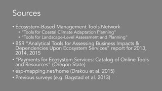 Sources
• Ecosystem-Based Management Tools Network
• “Tools for Coastal Climate Adaptation Planning”
• “Tools for Landscape-Level Assessment and Planning”
• BSR “Analytical Tools for Assessing Business Impacts &
Dependencies Upon Ecosystem Services” report for 2013,
2014, 2015
• “Payments for Ecosystem Services: Catalog of Online Tools
and Resources” (Oregon State)
• esp-mapping.net/home (Drakou et al. 2015)
• Previous surveys (e.g. Bagstad et al. 2013)
 
