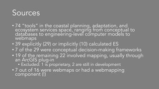 Sources
• 74 “tools” in the coastal planning, adaptation, and
ecosystem services space, ranging from conceptual to
databases to engineering-level computer models to
webmaps
• 39 explicitly (29) or implicitly (10) calculated ES
• 7 of the 29 were conceptual decision-making frameworks
• 19 of the remaining 22 involved mapping, usually through
an ArcGIS plug-in
• Excluded: 1 is proprietary, 2 are still in development
• 7 out of 16 were webmaps or had a webmapping
component (!)
 